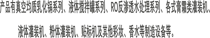 產(chǎn)品有真空均質(zhì)乳化鍋系列、液體攪拌罐系列、RO反滲透水處理系列、各式膏霜類灌裝機(jī)、 液體灌裝機(jī)、粉體灌